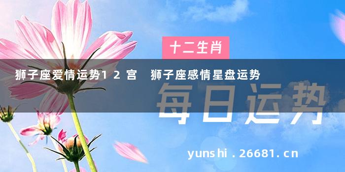 狮子座爱情运势12宫 狮子座感情星盘运势